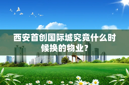 西安首创国际城究竟什么时候换的物业？