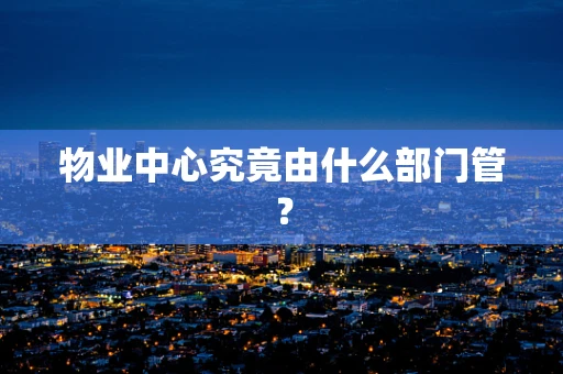 物业中心究竟由什么部门管？