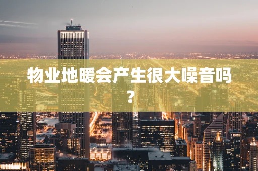物业地暖会产生很大噪音吗？