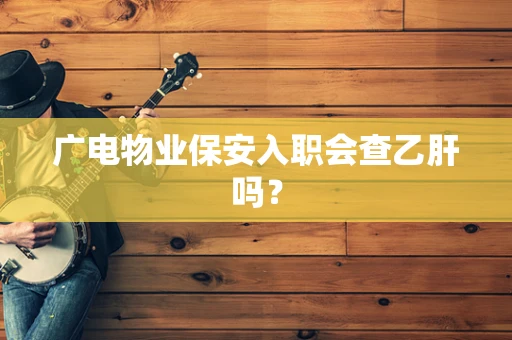 广电物业保安入职会查乙肝吗？